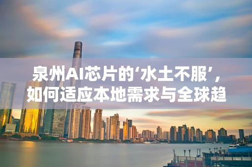 泉州AI芯片的‘水土不服’，如何适应本地需求与全球趋势的双重挑战？
