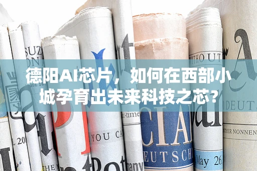 德阳AI芯片，如何在西部小城孕育出未来科技之芯？