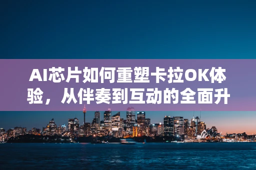 AI芯片如何重塑卡拉OK体验，从伴奏到互动的全面升级？