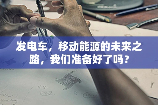 发电车，移动能源的未来之路，我们准备好了吗？