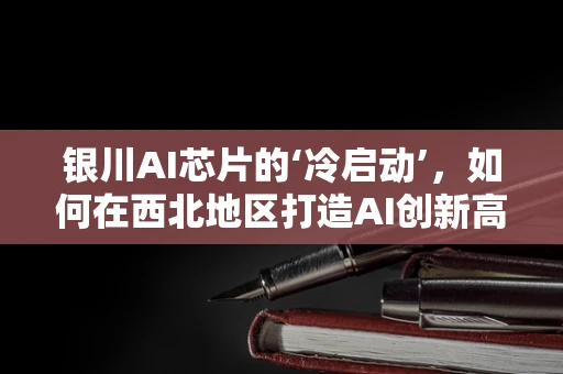 银川AI芯片的‘冷启动’，如何在西北地区打造AI创新高地？