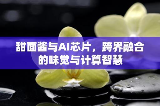甜面酱与AI芯片，跨界融合的味觉与计算智慧