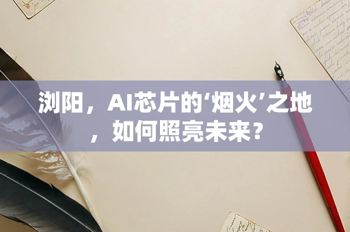 浏阳，AI芯片的‘烟火’之地，如何照亮未来？