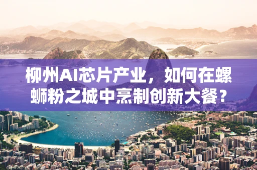 柳州AI芯片产业，如何在螺蛳粉之城中烹制创新大餐？