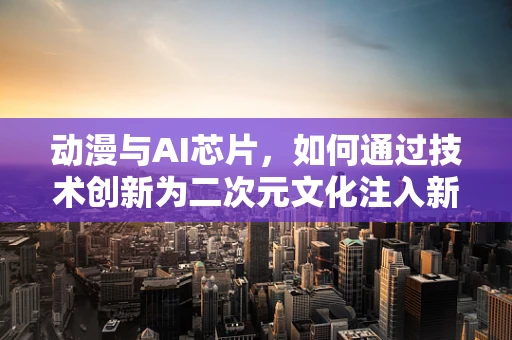 动漫与AI芯片，如何通过技术创新为二次元文化注入新活力？