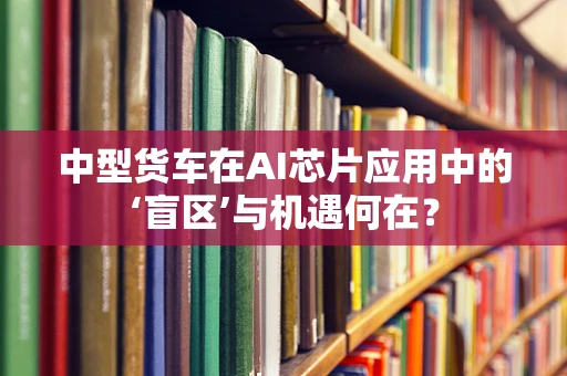 中型货车在AI芯片应用中的‘盲区’与机遇何在？
