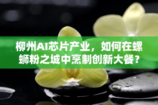 柳州AI芯片产业，如何在螺蛳粉之城中烹制创新大餐？