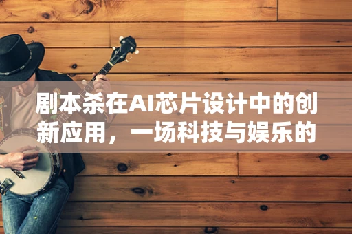 剧本杀在AI芯片设计中的创新应用，一场科技与娱乐的跨界融合