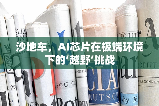 沙地车，AI芯片在极端环境下的‘越野’挑战