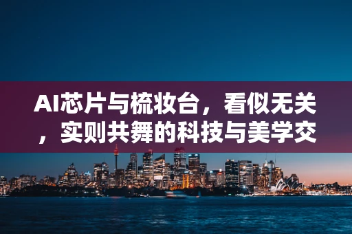 AI芯片与梳妆台，看似无关，实则共舞的科技与美学交融
