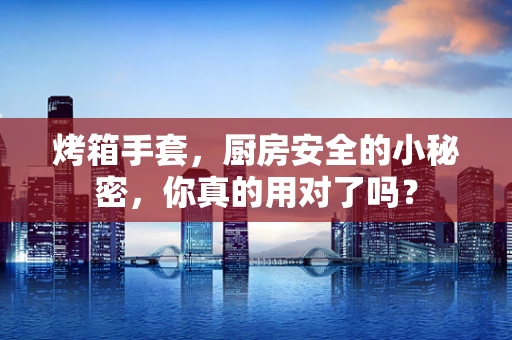 烤箱手套，厨房安全的小秘密，你真的用对了吗？