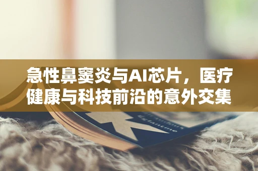 急性鼻窦炎与AI芯片，医疗健康与科技前沿的意外交集