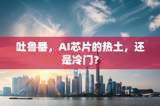 吐鲁番，AI芯片的热土，还是冷门？