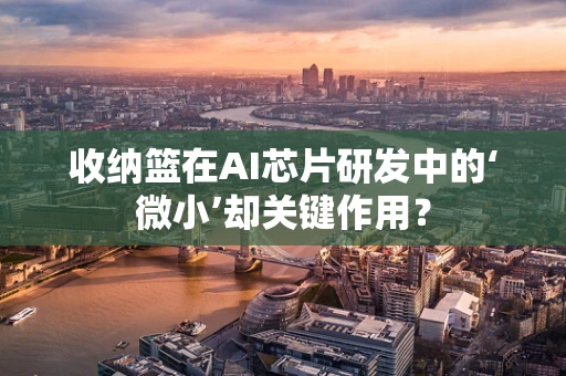 收纳篮在AI芯片研发中的‘微小’却关键作用？