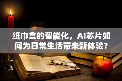 纸巾盒的智能化，AI芯片如何为日常生活带来新体验？