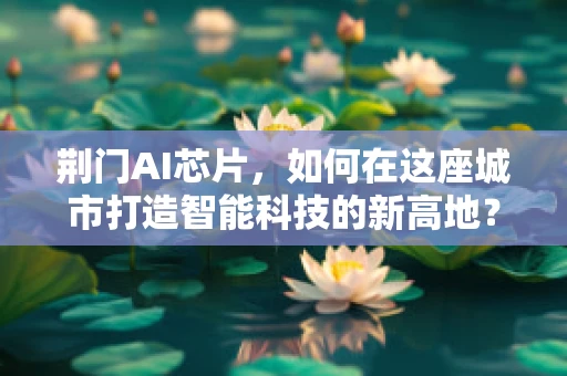 荆门AI芯片，如何在这座城市打造智能科技的新高地？