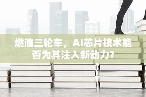 燃油三轮车，AI芯片技术能否为其注入新动力？