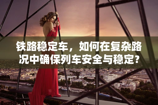 铁路稳定车，如何在复杂路况中确保列车安全与稳定？