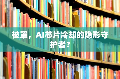 被罩，AI芯片冷却的隐形守护者？