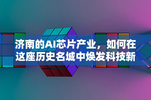 济南的AI芯片产业，如何在这座历史名城中焕发科技新活力？