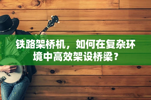 铁路架桥机，如何在复杂环境中高效架设桥梁？