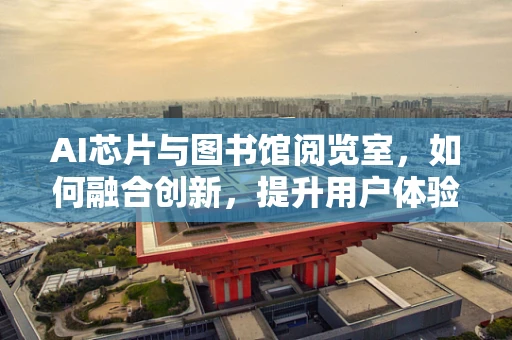 AI芯片与图书馆阅览室，如何融合创新，提升用户体验？