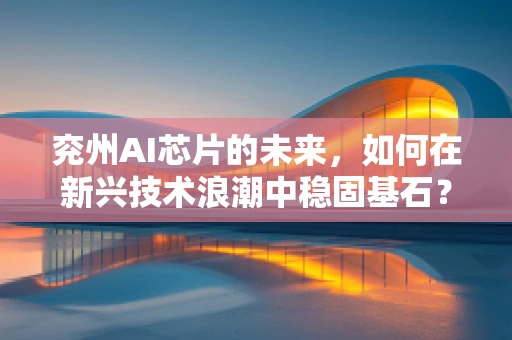 兖州AI芯片的未来，如何在新兴技术浪潮中稳固基石？