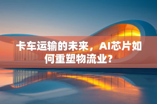 卡车运输的未来，AI芯片如何重塑物流业？