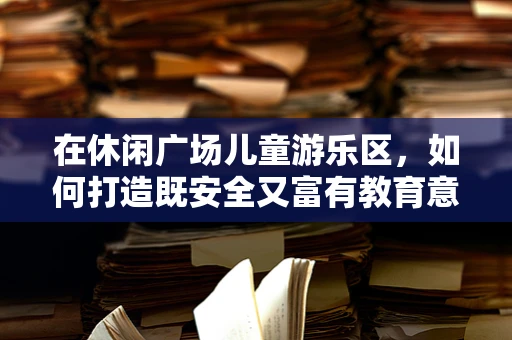 在休闲广场儿童游乐区，如何打造既安全又富有教育意义的游乐体验？