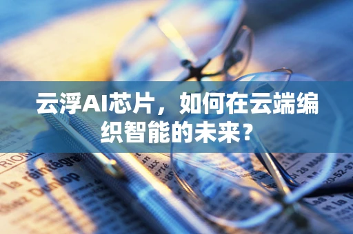 云浮AI芯片，如何在云端编织智能的未来？