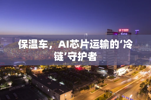 保温车，AI芯片运输的‘冷链’守护者