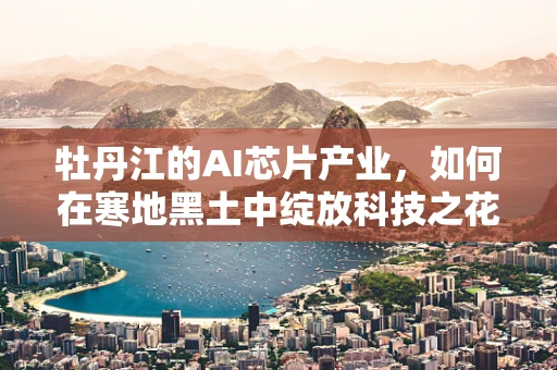 牡丹江的AI芯片产业，如何在寒地黑土中绽放科技之花？