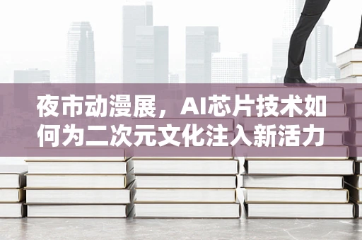 夜市动漫展，AI芯片技术如何为二次元文化注入新活力？