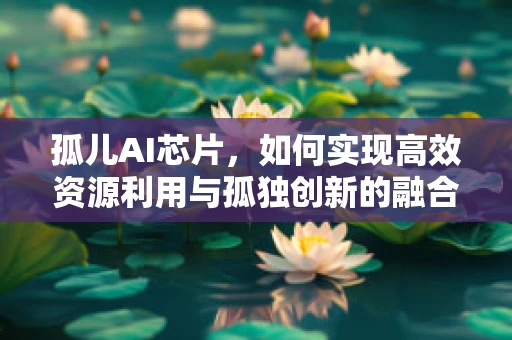孤儿AI芯片，如何实现高效资源利用与孤独创新的融合？