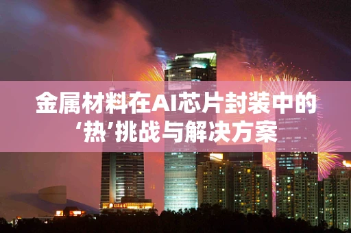 金属材料在AI芯片封装中的‘热’挑战与解决方案