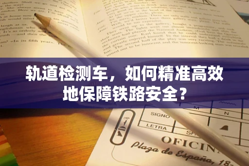 轨道检测车，如何精准高效地保障铁路安全？