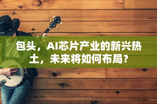 包头，AI芯片产业的新兴热土，未来将如何布局？