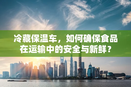 冷藏保温车，如何确保食品在运输中的安全与新鲜？