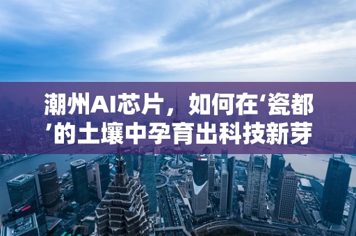 潮州AI芯片，如何在‘瓷都’的土壤中孕育出科技新芽？