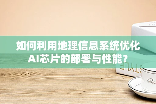 如何利用地理信息系统优化AI芯片的部署与性能？