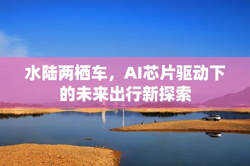 水陆两栖车，AI芯片驱动下的未来出行新探索