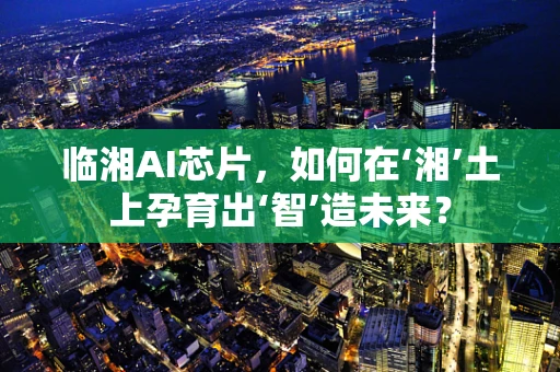 临湘AI芯片，如何在‘湘’土上孕育出‘智’造未来？