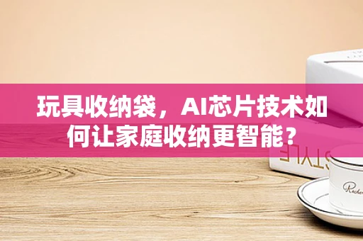 玩具收纳袋，AI芯片技术如何让家庭收纳更智能？