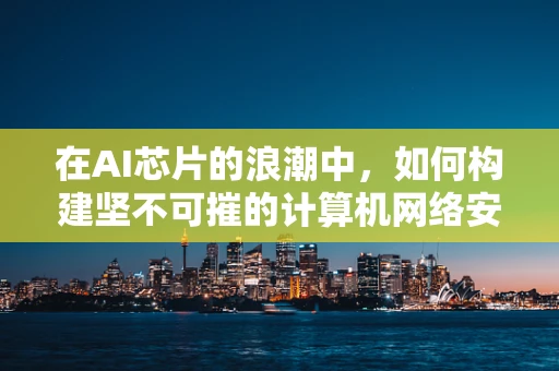 在AI芯片的浪潮中，如何构建坚不可摧的计算机网络安全防线？