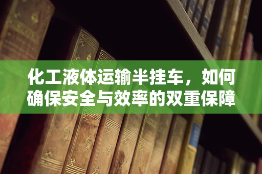 化工液体运输半挂车，如何确保安全与效率的双重保障？
