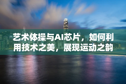 艺术体操与AI芯片，如何利用技术之美，展现运动之韵？