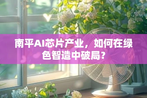南平AI芯片产业，如何在绿色智造中破局？
