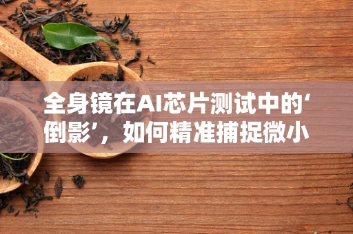 全身镜在AI芯片测试中的‘倒影’，如何精准捕捉微小缺陷？