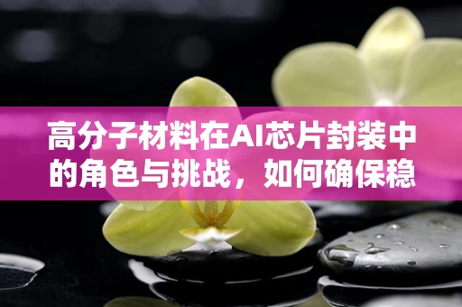 高分子材料在AI芯片封装中的角色与挑战，如何确保稳定与高效？