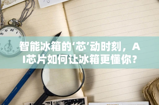 智能冰箱的‘芯’动时刻，AI芯片如何让冰箱更懂你？